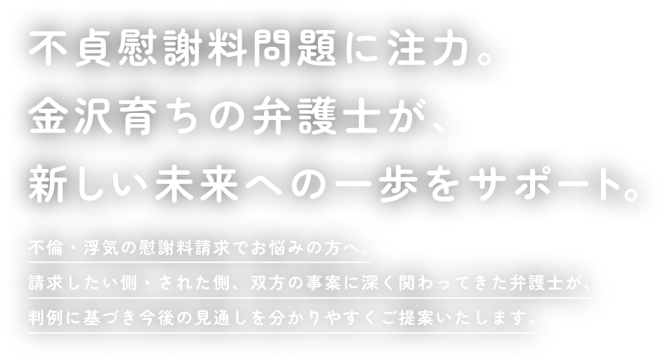不貞慰謝料問題に注力。金沢育ちの弁護士が、新しい未来への一歩をサポート。不倫・浮気の慰謝料請求でお悩みの方へ。請求したい側・された側、双方の事案に深く関わってきた弁護士が、判例に基づき今後の見通しを分かりやすくご提案いたします。